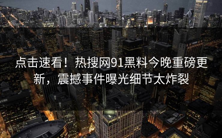 点击速看！热搜网91黑料今晚重磅更新，震撼事件曝光细节太炸裂