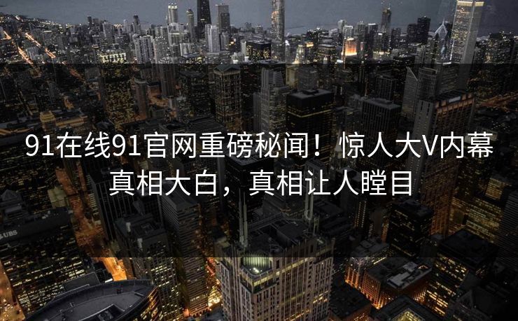 91在线91官网重磅秘闻！惊人大V内幕真相大白，真相让人瞠目