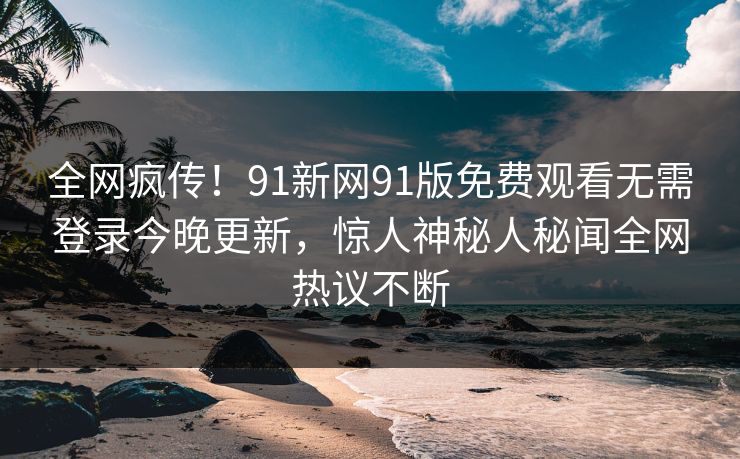 全网疯传！91新网91版免费观看无需登录今晚更新，惊人神秘人秘闻全网热议不断