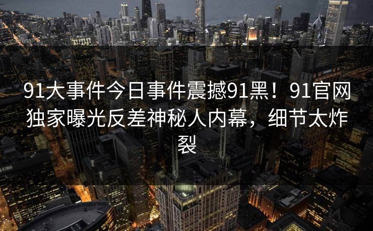 91大事件今日事件震撼91黑！91官网独家曝光反差神秘人内幕，细节太炸裂