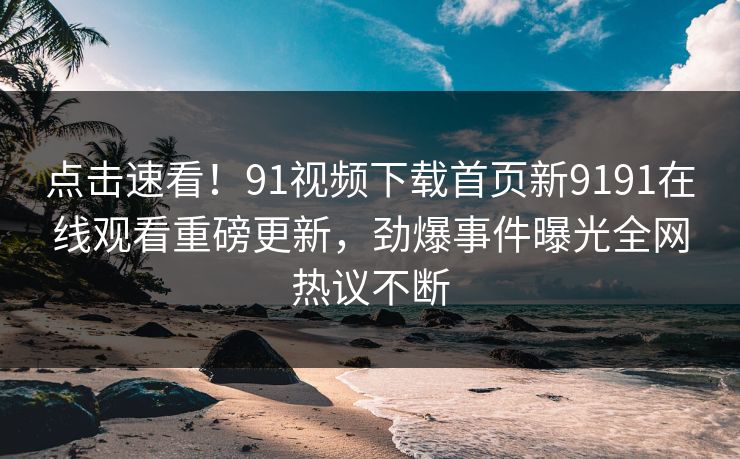 点击速看！91视频下载首页新9191在线观看重磅更新，劲爆事件曝光全网热议不断