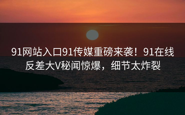 91网站入口91传媒重磅来袭！91在线反差大V秘闻惊爆，细节太炸裂