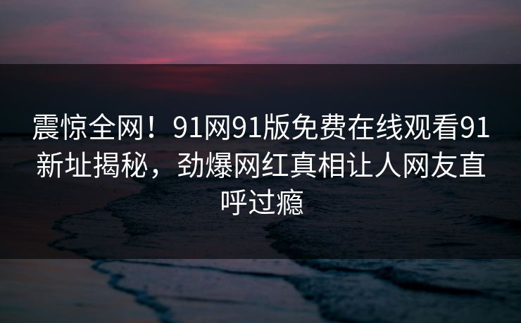 震惊全网！91网91版免费在线观看91新址揭秘，劲爆网红真相让人网友直呼过瘾