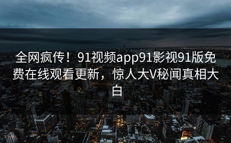 全网疯传！91视频app91影视91版免费在线观看更新，惊人大V秘闻真相大白