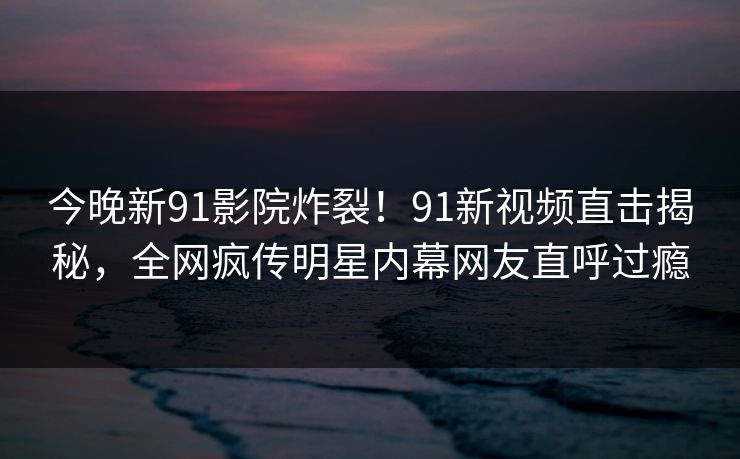 今晚新91影院炸裂！91新视频直击揭秘，全网疯传明星内幕网友直呼过瘾