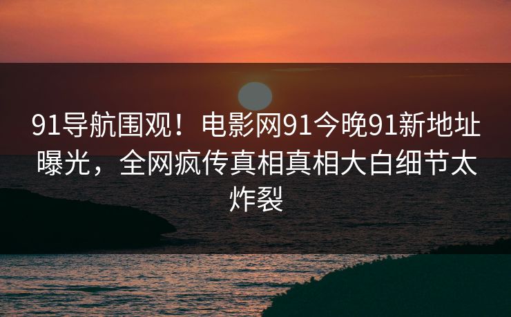 91导航围观！电影网91今晚91新地址曝光，全网疯传真相真相大白细节太炸裂