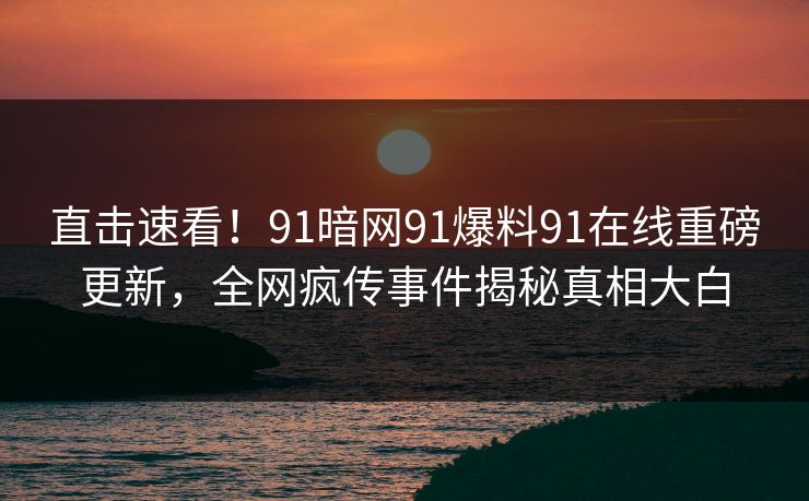 直击速看！91暗网91爆料91在线重磅更新，全网疯传事件揭秘真相大白