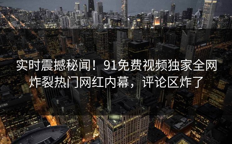 实时震撼秘闻！91免费视频独家全网炸裂热门网红内幕，评论区炸了