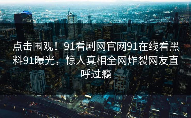 点击围观！91看剧网官网91在线看黑料91曝光，惊人真相全网炸裂网友直呼过瘾