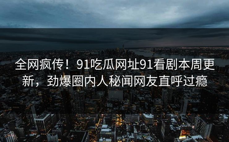 全网疯传！91吃瓜网址91看剧本周更新，劲爆圈内人秘闻网友直呼过瘾