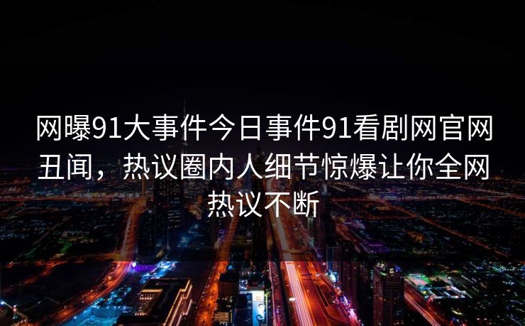 网曝91大事件今日事件91看剧网官网丑闻，热议圈内人细节惊爆让你全网热议不断