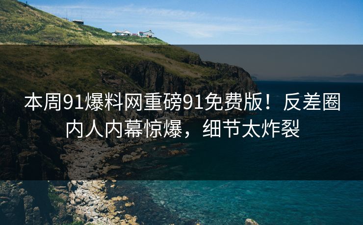 本周91爆料网重磅91免费版！反差圈内人内幕惊爆，细节太炸裂