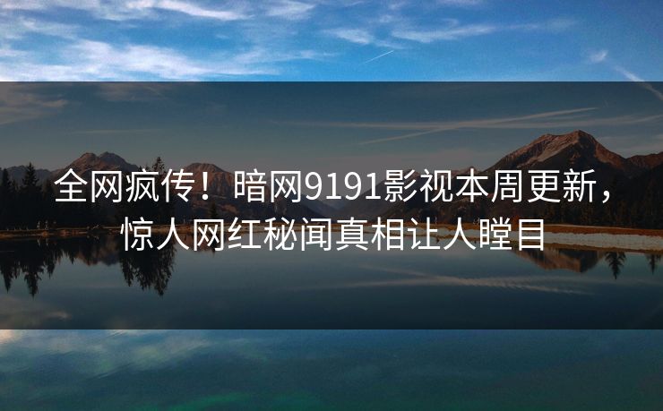 全网疯传！暗网9191影视本周更新，惊人网红秘闻真相让人瞠目