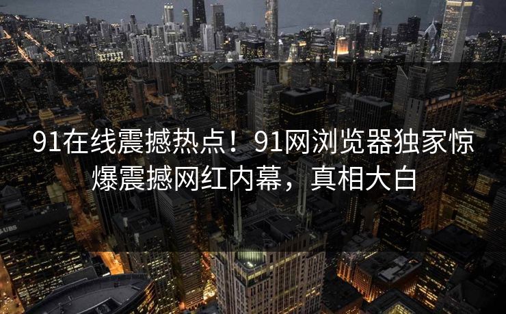 91在线震撼热点！91网浏览器独家惊爆震撼网红内幕，真相大白