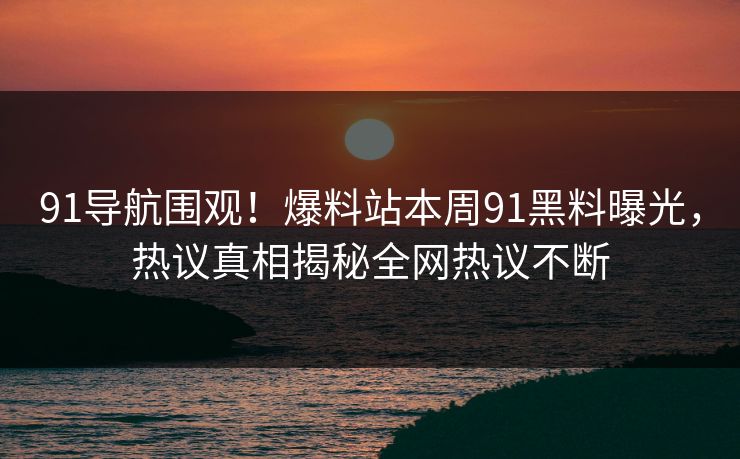 91导航围观！爆料站本周91黑料曝光，热议真相揭秘全网热议不断