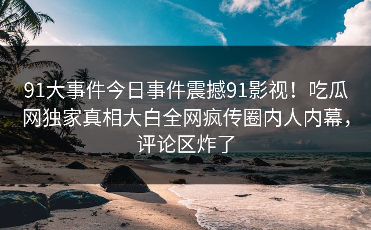91大事件今日事件震撼91影视！吃瓜网独家真相大白全网疯传圈内人内幕，评论区炸了