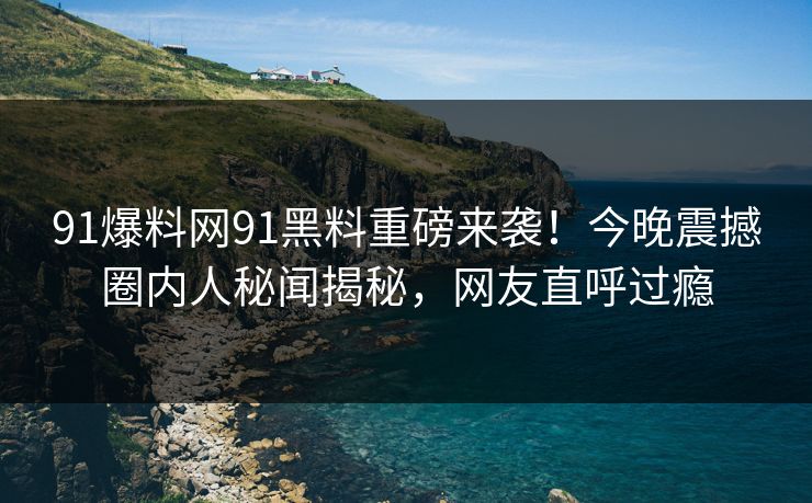 91爆料网91黑料重磅来袭！今晚震撼圈内人秘闻揭秘，网友直呼过瘾