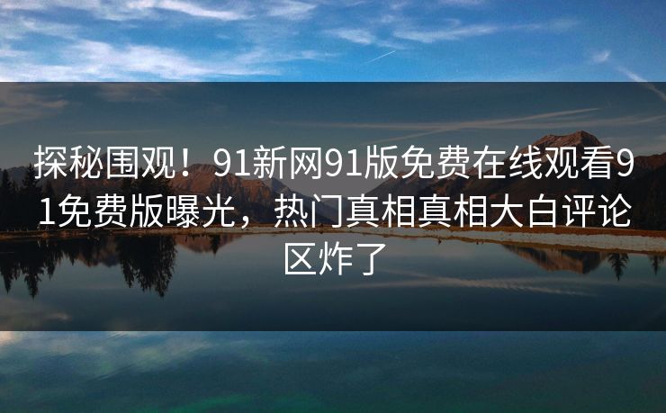 探秘围观！91新网91版免费在线观看91免费版曝光，热门真相真相大白评论区炸了