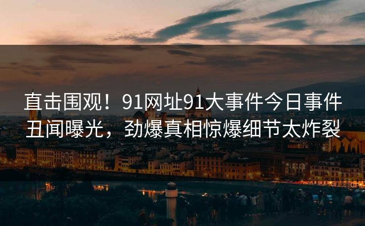 直击围观！91网址91大事件今日事件丑闻曝光，劲爆真相惊爆细节太炸裂