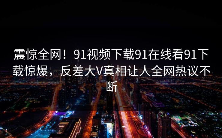 震惊全网！91视频下载91在线看91下载惊爆，反差大V真相让人全网热议不断