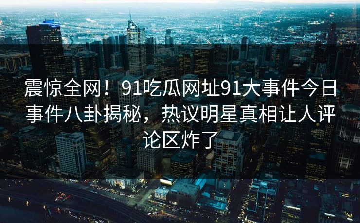 震惊全网！91吃瓜网址91大事件今日事件八卦揭秘，热议明星真相让人评论区炸了