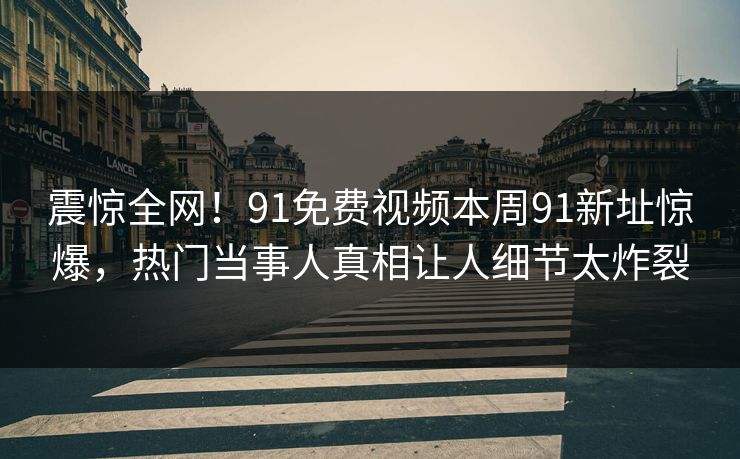 震惊全网！91免费视频本周91新址惊爆，热门当事人真相让人细节太炸裂