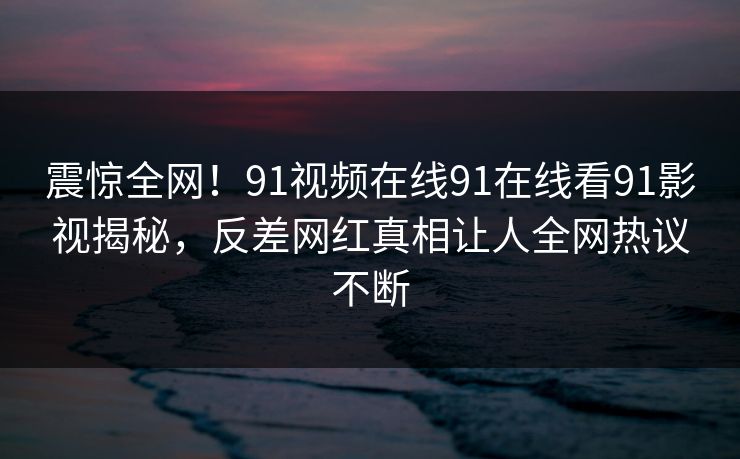 震惊全网！91视频在线91在线看91影视揭秘，反差网红真相让人全网热议不断