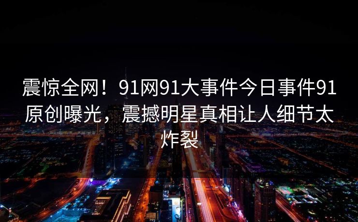 震惊全网！91网91大事件今日事件91原创曝光，震撼明星真相让人细节太炸裂