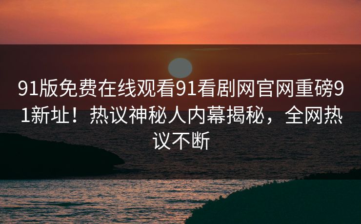 91版免费在线观看91看剧网官网重磅91新址！热议神秘人内幕揭秘，全网热议不断