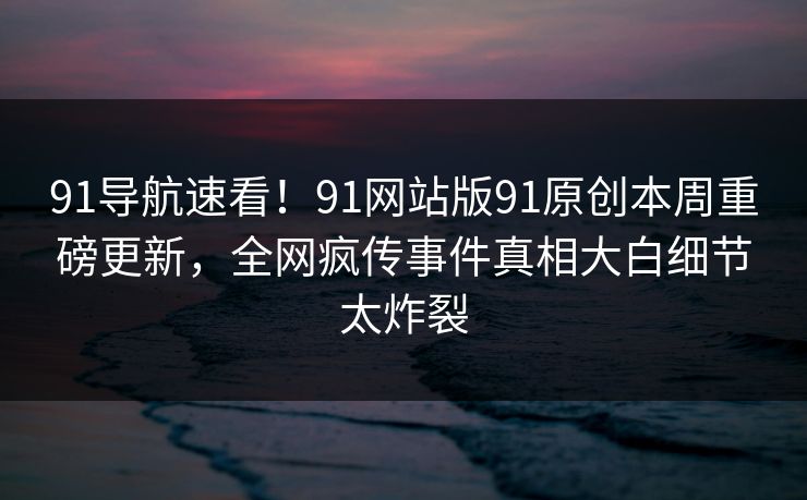 91导航速看！91网站版91原创本周重磅更新，全网疯传事件真相大白细节太炸裂