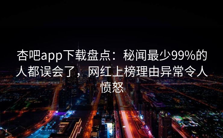 杏吧app下载盘点：秘闻最少99%的人都误会了，网红上榜理由异常令人愤怒