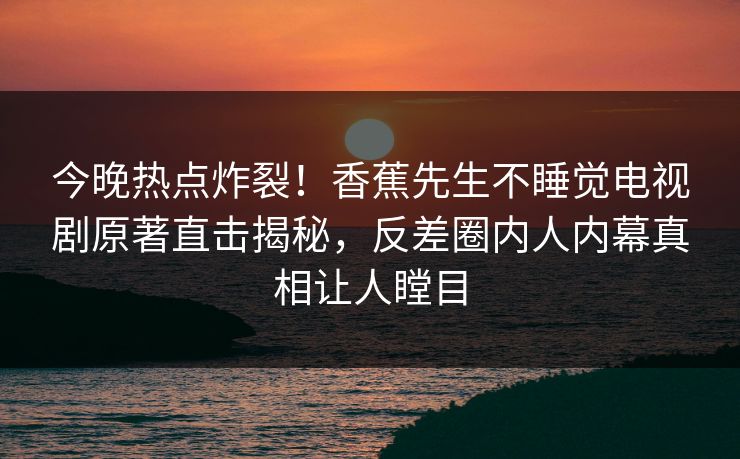 今晚热点炸裂！香蕉先生不睡觉电视剧原著直击揭秘，反差圈内人内幕真相让人瞠目