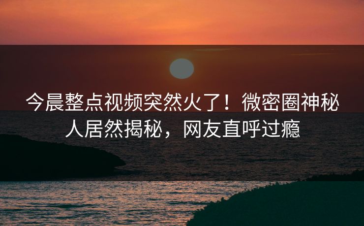 今晨整点视频突然火了！微密圈神秘人居然揭秘，网友直呼过瘾