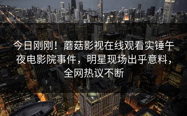 今日刚刚！蘑菇影视在线观看实锤午夜电影院事件，明星现场出乎意料，全网热议不断