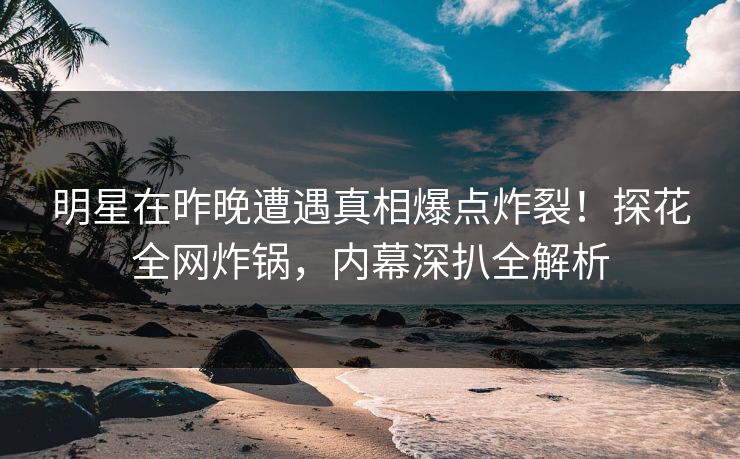 明星在昨晚遭遇真相爆点炸裂！探花全网炸锅，内幕深扒全解析
