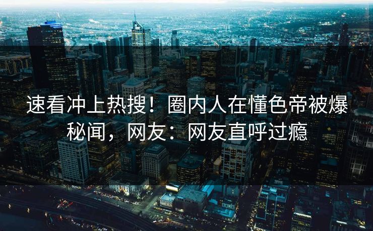 速看冲上热搜！圈内人在懂色帝被爆秘闻，网友：网友直呼过瘾