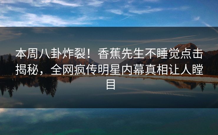 本周八卦炸裂！香蕉先生不睡觉点击揭秘，全网疯传明星内幕真相让人瞠目