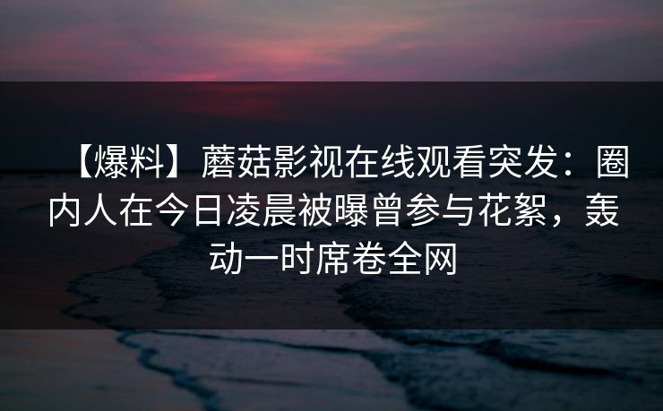 【爆料】蘑菇影视在线观看突发：圈内人在今日凌晨被曝曾参与花絮，轰动一时席卷全网