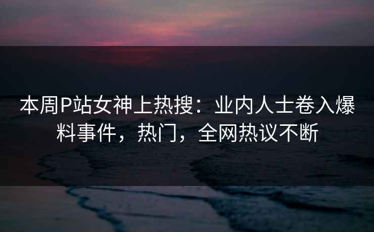 本周P站女神上热搜：业内人士卷入爆料事件，热门，全网热议不断