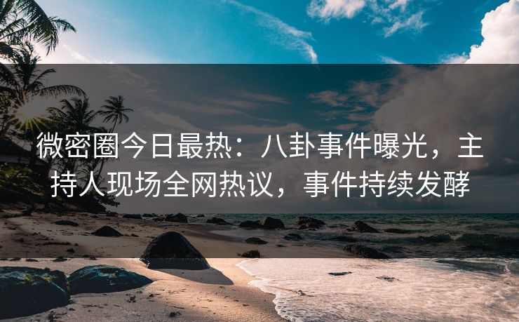 微密圈今日最热：八卦事件曝光，主持人现场全网热议，事件持续发酵