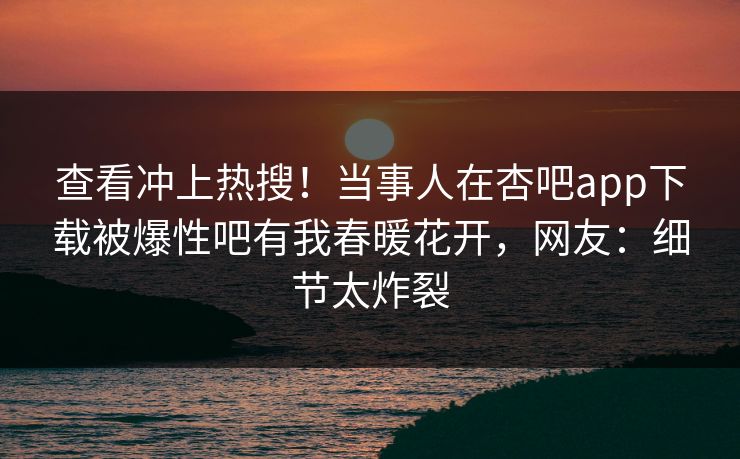 查看冲上热搜！当事人在杏吧app下载被爆性吧有我春暖花开，网友：细节太炸裂