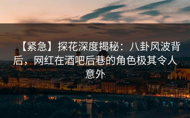 【紧急】探花深度揭秘：八卦风波背后，网红在酒吧后巷的角色极其令人意外