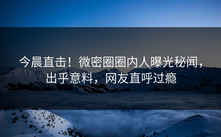 今晨直击！微密圈圈内人曝光秘闻，出乎意料，网友直呼过瘾