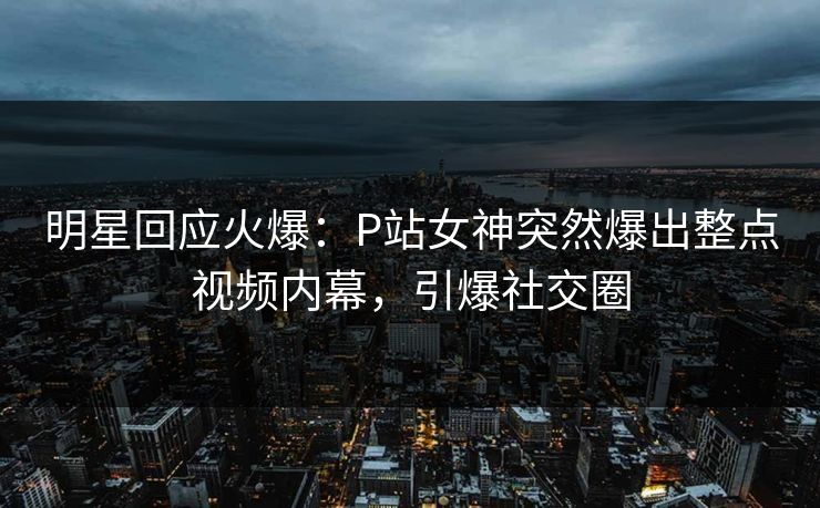 明星回应火爆：P站女神突然爆出整点视频内幕，引爆社交圈