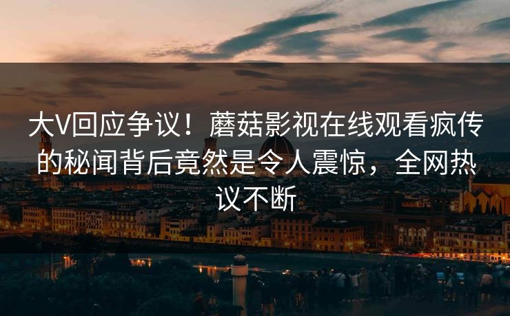 大V回应争议！蘑菇影视在线观看疯传的秘闻背后竟然是令人震惊，全网热议不断