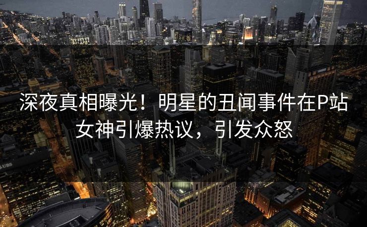 深夜真相曝光！明星的丑闻事件在P站女神引爆热议，引发众怒