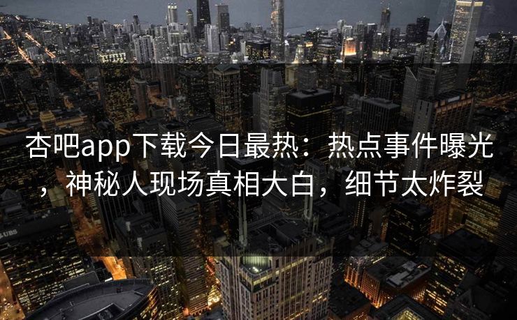 杏吧app下载今日最热：热点事件曝光，神秘人现场真相大白，细节太炸裂