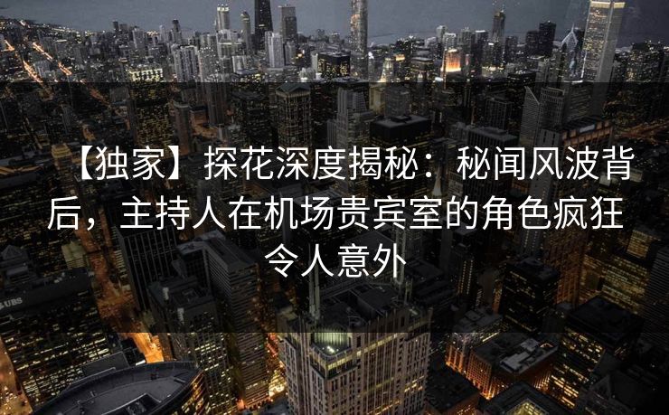 【独家】探花深度揭秘：秘闻风波背后，主持人在机场贵宾室的角色疯狂令人意外