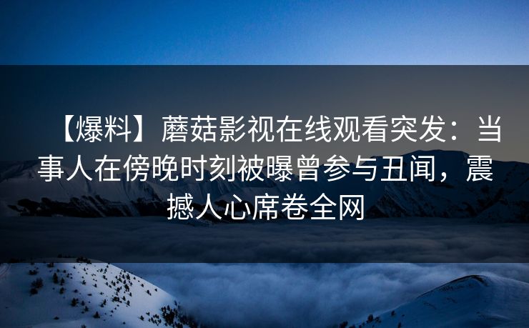 【爆料】蘑菇影视在线观看突发：当事人在傍晚时刻被曝曾参与丑闻，震撼人心席卷全网