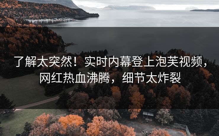 了解太突然！实时内幕登上泡芙视频，网红热血沸腾，细节太炸裂